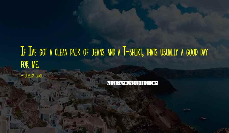 Jessica Lange Quotes: If Ive got a clean pair of jeans and a T-shirt, thats usually a good day for me.