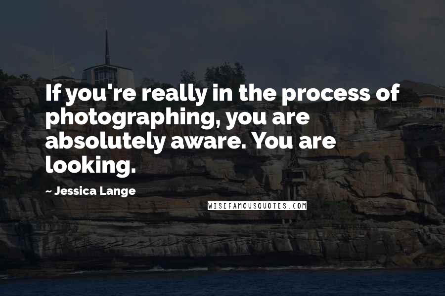 Jessica Lange Quotes: If you're really in the process of photographing, you are absolutely aware. You are looking.