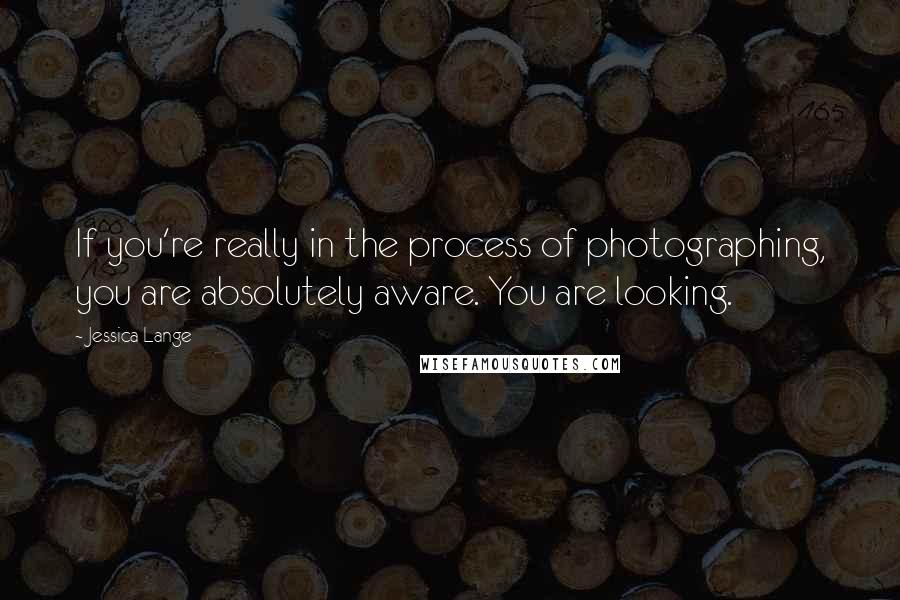 Jessica Lange Quotes: If you're really in the process of photographing, you are absolutely aware. You are looking.