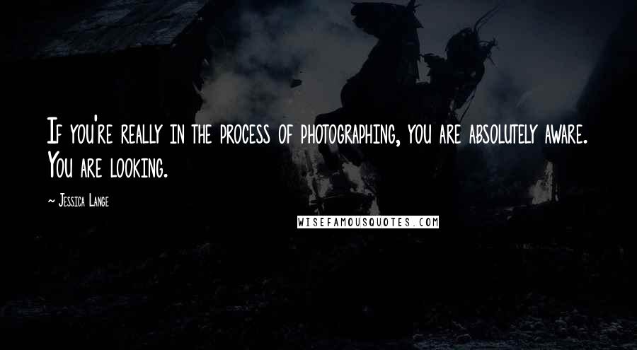 Jessica Lange Quotes: If you're really in the process of photographing, you are absolutely aware. You are looking.