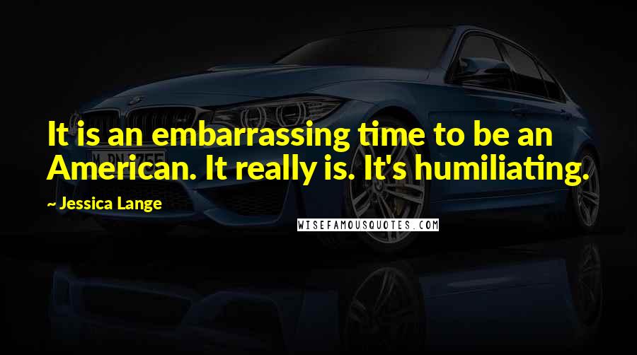 Jessica Lange Quotes: It is an embarrassing time to be an American. It really is. It's humiliating.