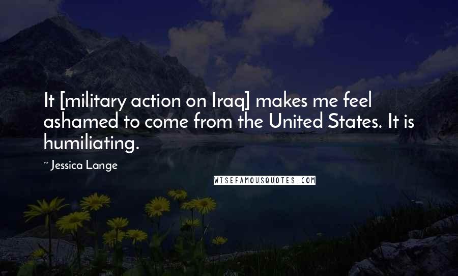 Jessica Lange Quotes: It [military action on Iraq] makes me feel ashamed to come from the United States. It is humiliating.