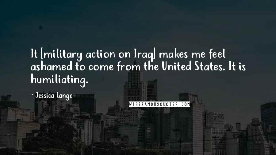 Jessica Lange Quotes: It [military action on Iraq] makes me feel ashamed to come from the United States. It is humiliating.