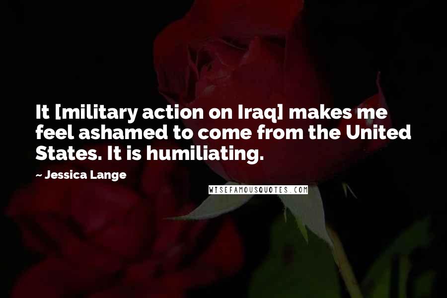 Jessica Lange Quotes: It [military action on Iraq] makes me feel ashamed to come from the United States. It is humiliating.
