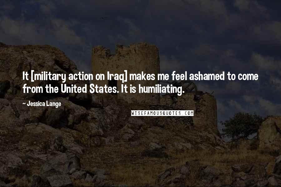 Jessica Lange Quotes: It [military action on Iraq] makes me feel ashamed to come from the United States. It is humiliating.