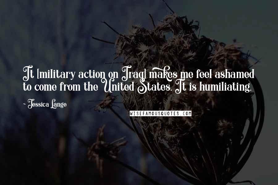 Jessica Lange Quotes: It [military action on Iraq] makes me feel ashamed to come from the United States. It is humiliating.
