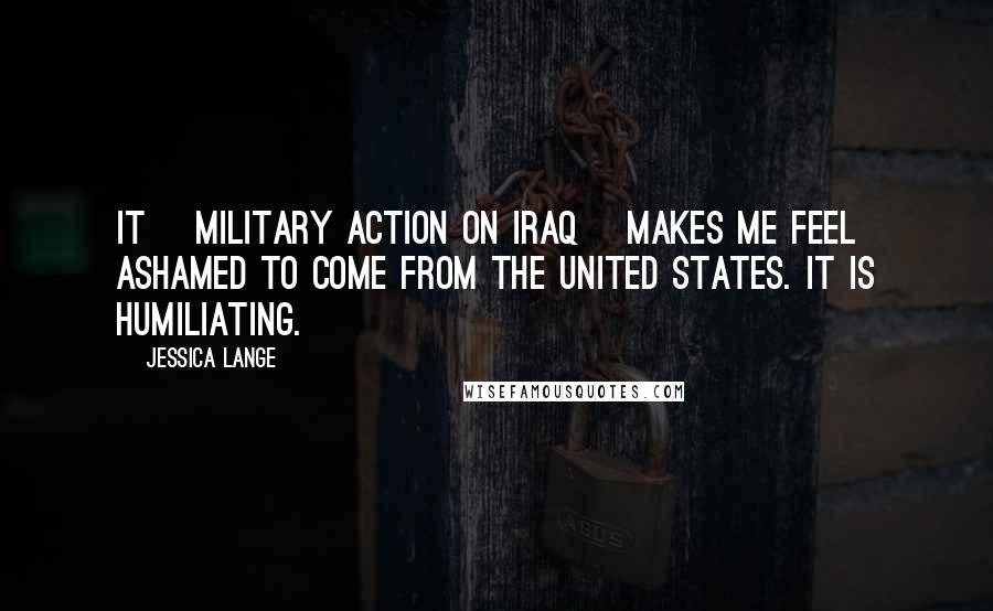 Jessica Lange Quotes: It [military action on Iraq] makes me feel ashamed to come from the United States. It is humiliating.