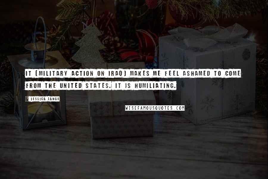 Jessica Lange Quotes: It [military action on Iraq] makes me feel ashamed to come from the United States. It is humiliating.