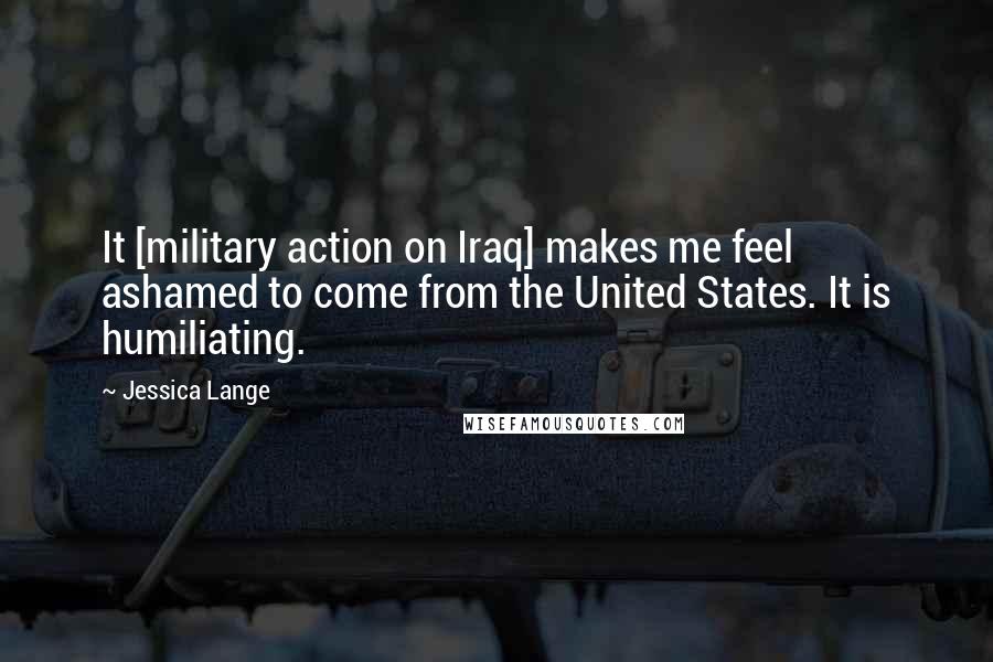 Jessica Lange Quotes: It [military action on Iraq] makes me feel ashamed to come from the United States. It is humiliating.