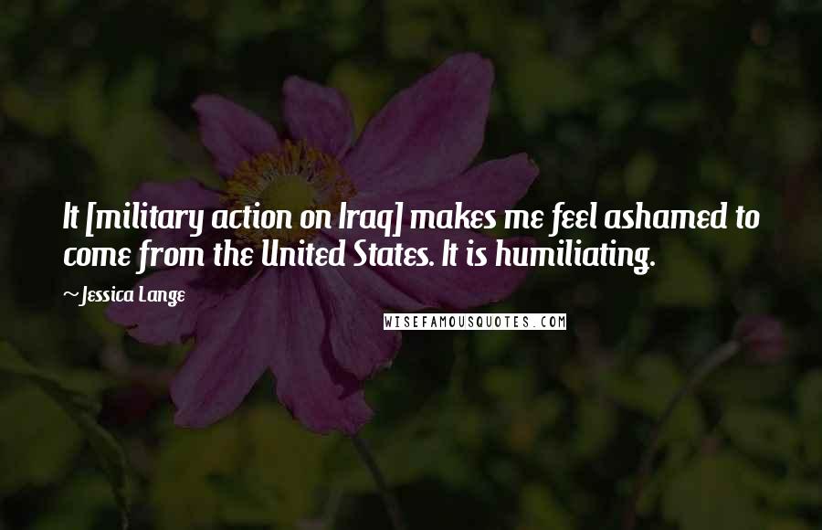 Jessica Lange Quotes: It [military action on Iraq] makes me feel ashamed to come from the United States. It is humiliating.
