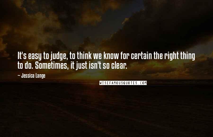 Jessica Lange Quotes: It's easy to judge, to think we know for certain the right thing to do. Sometimes, it just isn't so clear.