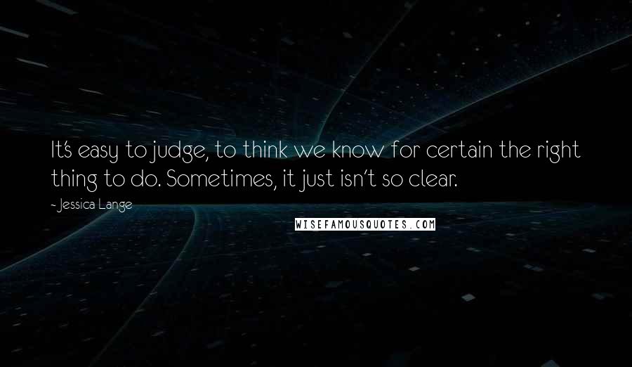 Jessica Lange Quotes: It's easy to judge, to think we know for certain the right thing to do. Sometimes, it just isn't so clear.