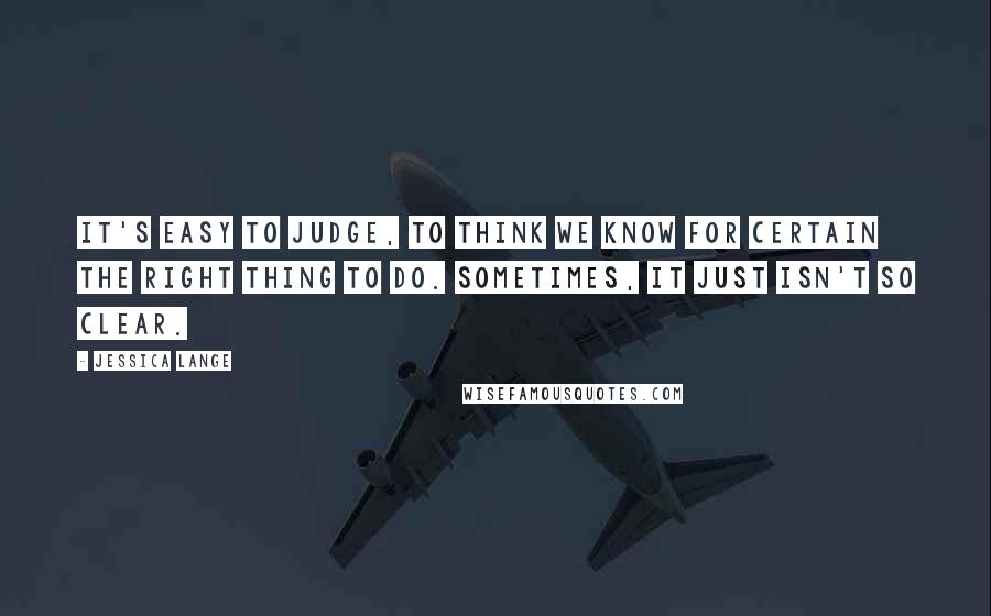 Jessica Lange Quotes: It's easy to judge, to think we know for certain the right thing to do. Sometimes, it just isn't so clear.