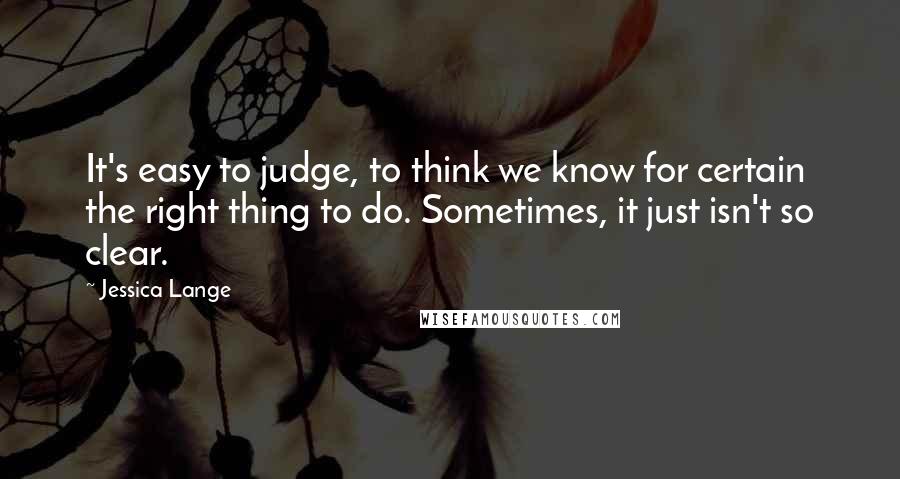 Jessica Lange Quotes: It's easy to judge, to think we know for certain the right thing to do. Sometimes, it just isn't so clear.