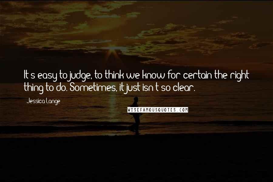 Jessica Lange Quotes: It's easy to judge, to think we know for certain the right thing to do. Sometimes, it just isn't so clear.