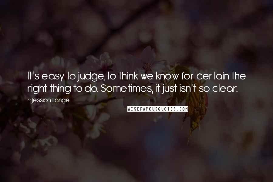 Jessica Lange Quotes: It's easy to judge, to think we know for certain the right thing to do. Sometimes, it just isn't so clear.