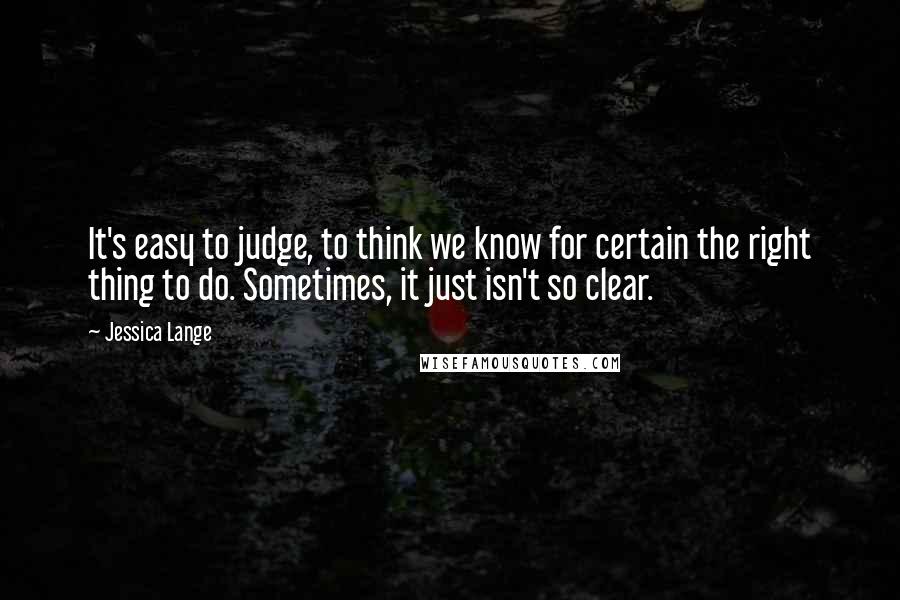 Jessica Lange Quotes: It's easy to judge, to think we know for certain the right thing to do. Sometimes, it just isn't so clear.