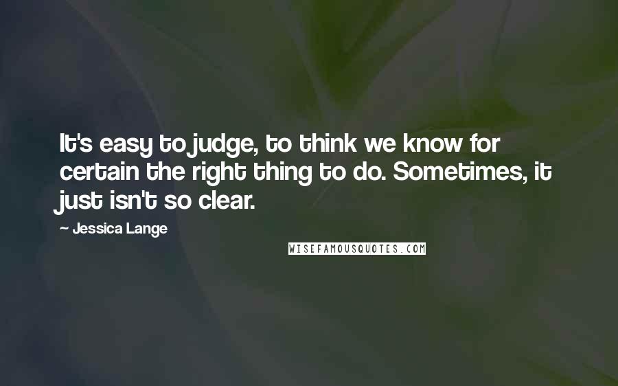 Jessica Lange Quotes: It's easy to judge, to think we know for certain the right thing to do. Sometimes, it just isn't so clear.