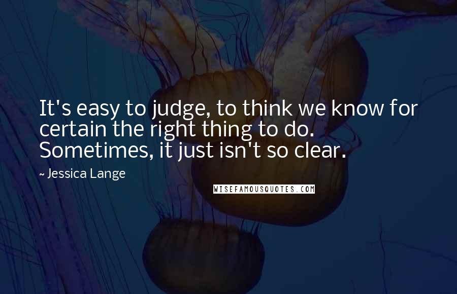 Jessica Lange Quotes: It's easy to judge, to think we know for certain the right thing to do. Sometimes, it just isn't so clear.