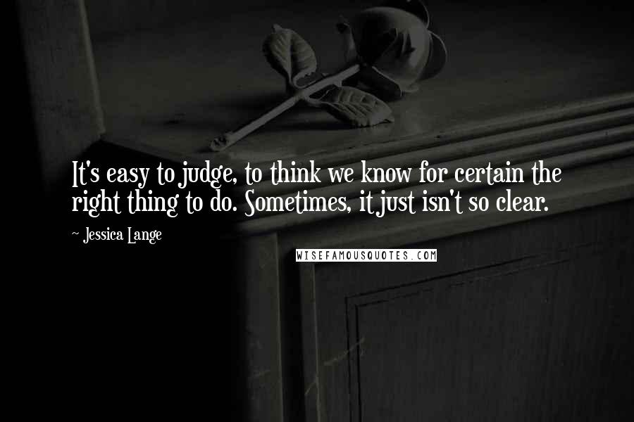 Jessica Lange Quotes: It's easy to judge, to think we know for certain the right thing to do. Sometimes, it just isn't so clear.