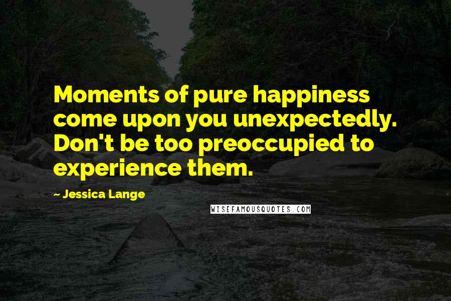 Jessica Lange Quotes: Moments of pure happiness come upon you unexpectedly. Don't be too preoccupied to experience them.