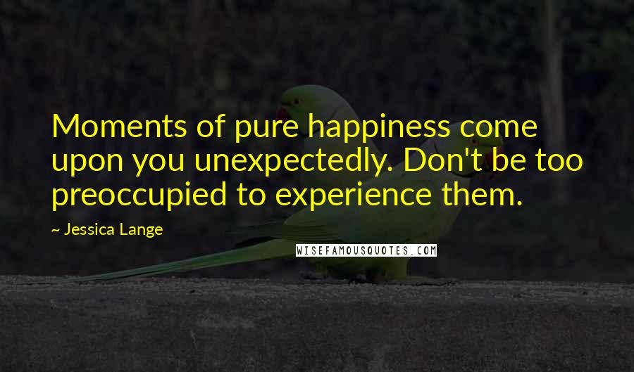 Jessica Lange Quotes: Moments of pure happiness come upon you unexpectedly. Don't be too preoccupied to experience them.