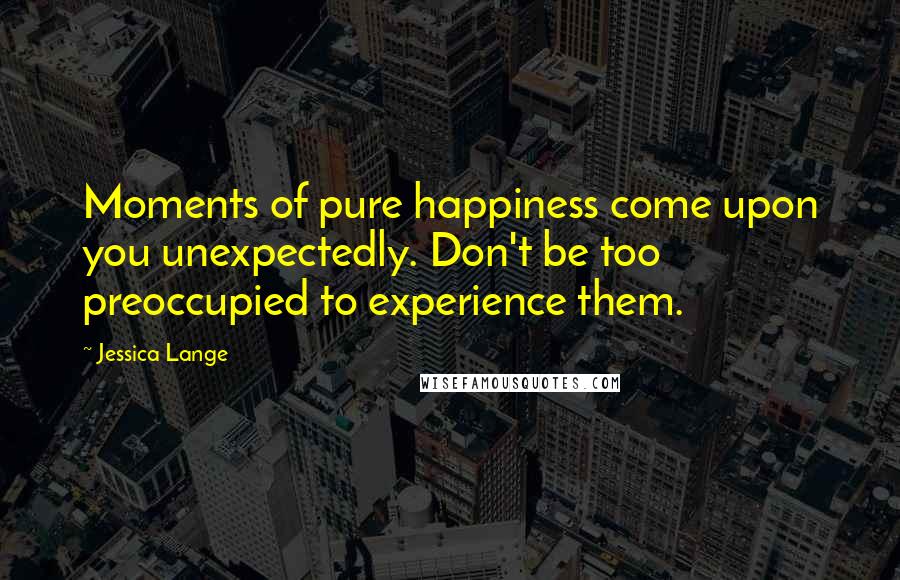 Jessica Lange Quotes: Moments of pure happiness come upon you unexpectedly. Don't be too preoccupied to experience them.