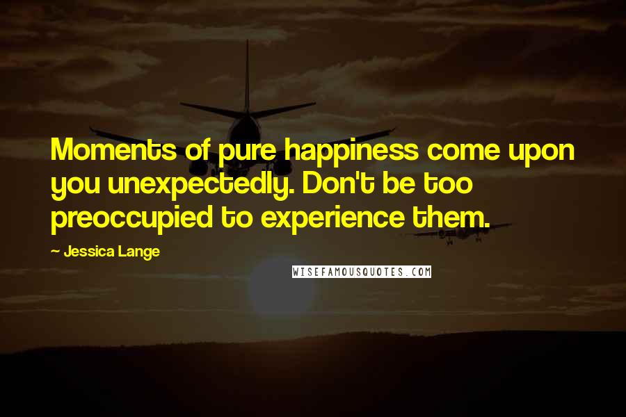 Jessica Lange Quotes: Moments of pure happiness come upon you unexpectedly. Don't be too preoccupied to experience them.