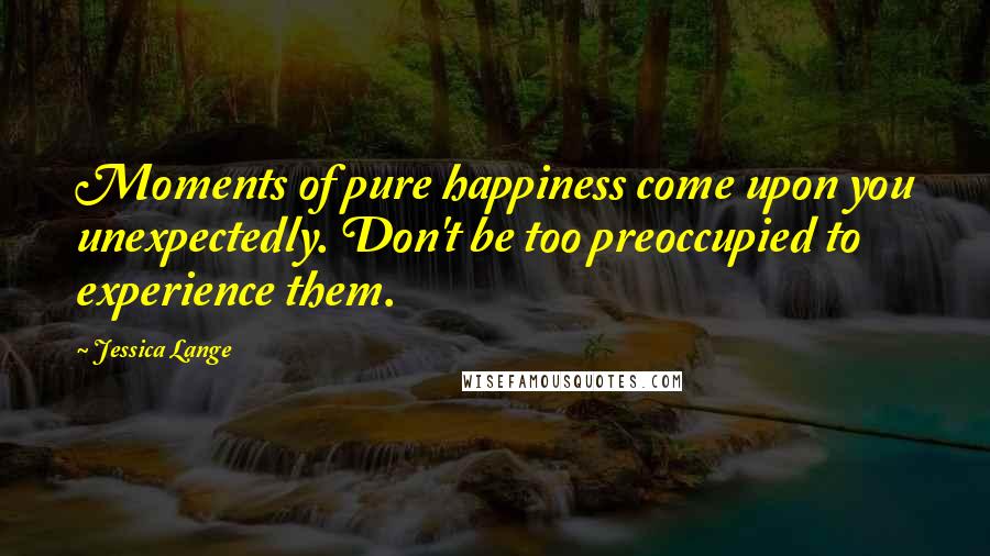 Jessica Lange Quotes: Moments of pure happiness come upon you unexpectedly. Don't be too preoccupied to experience them.
