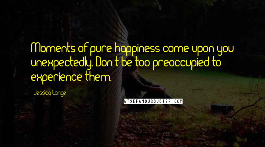 Jessica Lange Quotes: Moments of pure happiness come upon you unexpectedly. Don't be too preoccupied to experience them.