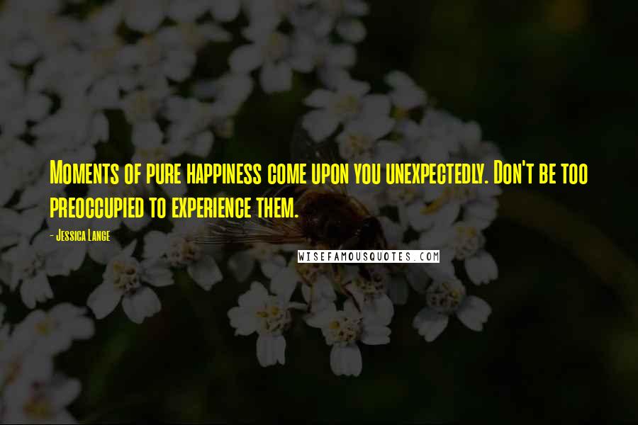 Jessica Lange Quotes: Moments of pure happiness come upon you unexpectedly. Don't be too preoccupied to experience them.
