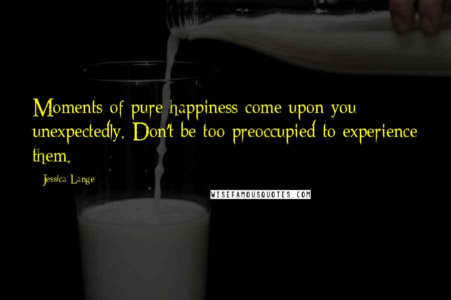 Jessica Lange Quotes: Moments of pure happiness come upon you unexpectedly. Don't be too preoccupied to experience them.