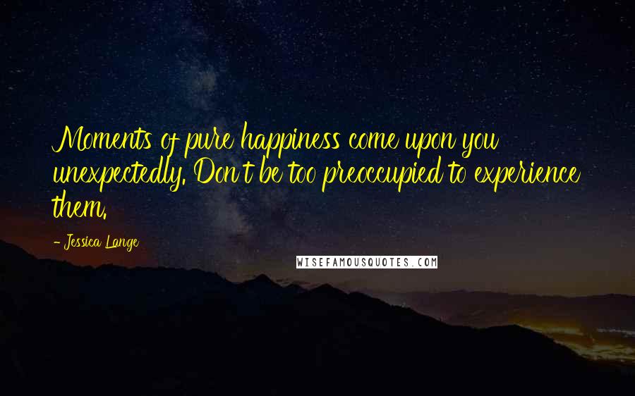 Jessica Lange Quotes: Moments of pure happiness come upon you unexpectedly. Don't be too preoccupied to experience them.