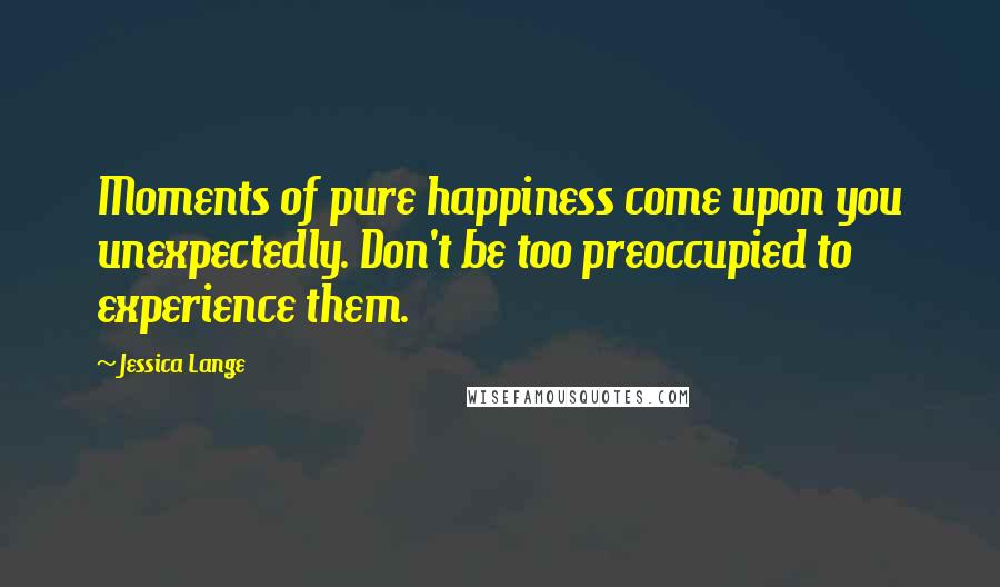 Jessica Lange Quotes: Moments of pure happiness come upon you unexpectedly. Don't be too preoccupied to experience them.