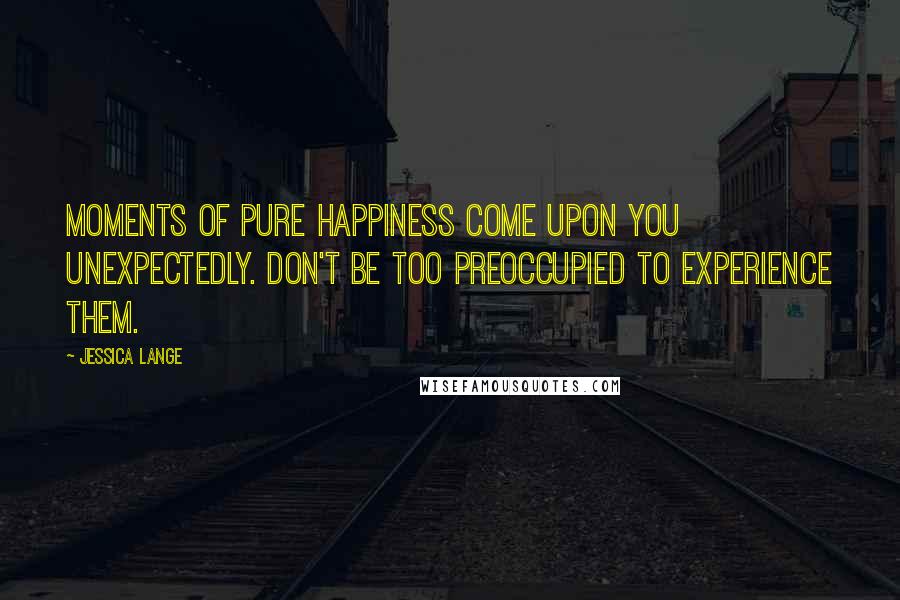 Jessica Lange Quotes: Moments of pure happiness come upon you unexpectedly. Don't be too preoccupied to experience them.