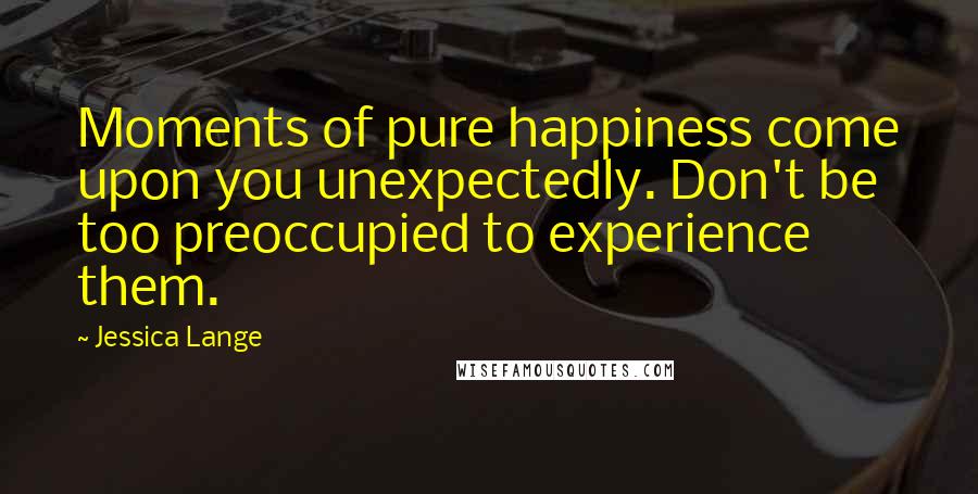 Jessica Lange Quotes: Moments of pure happiness come upon you unexpectedly. Don't be too preoccupied to experience them.