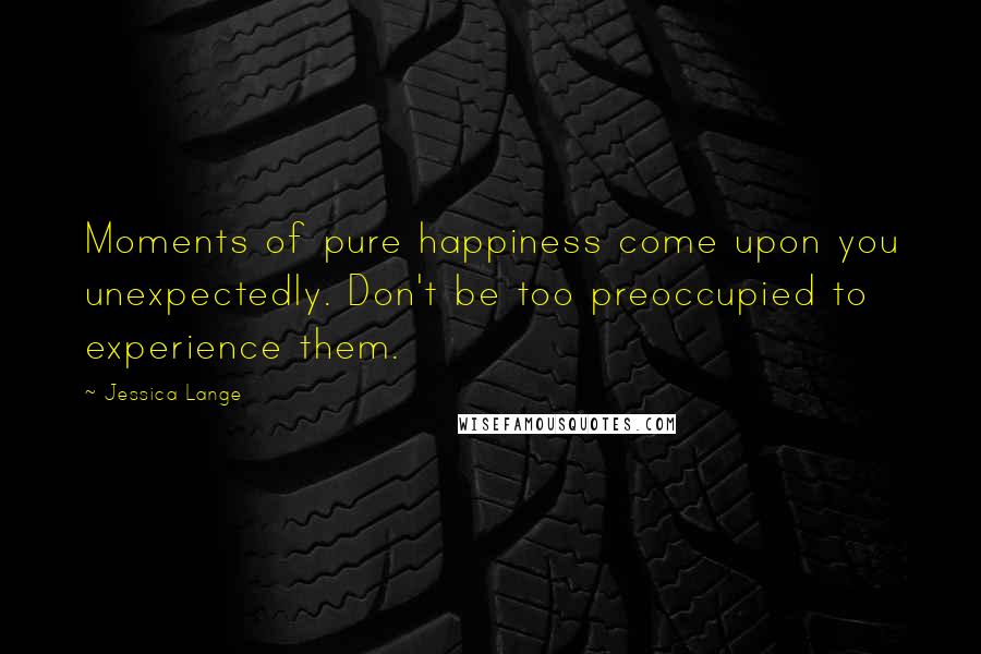 Jessica Lange Quotes: Moments of pure happiness come upon you unexpectedly. Don't be too preoccupied to experience them.