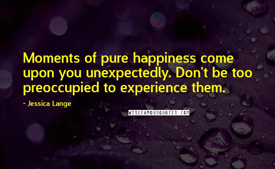 Jessica Lange Quotes: Moments of pure happiness come upon you unexpectedly. Don't be too preoccupied to experience them.