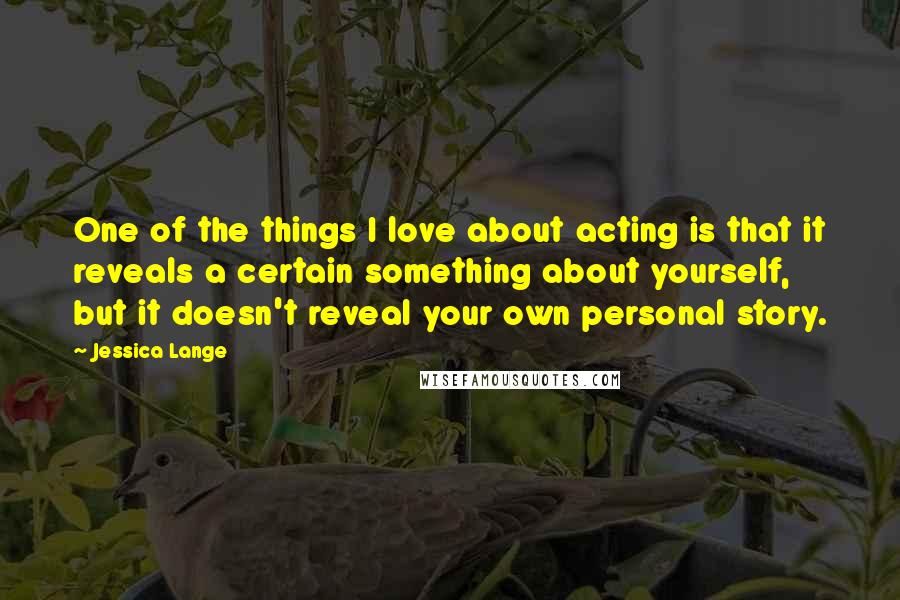 Jessica Lange Quotes: One of the things I love about acting is that it reveals a certain something about yourself, but it doesn't reveal your own personal story.