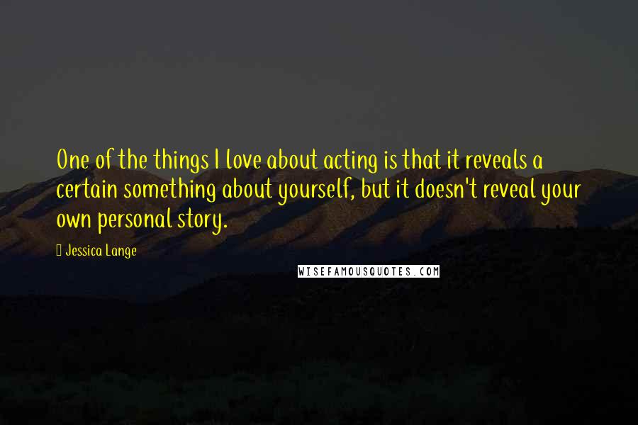 Jessica Lange Quotes: One of the things I love about acting is that it reveals a certain something about yourself, but it doesn't reveal your own personal story.