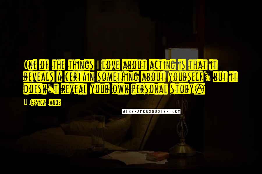 Jessica Lange Quotes: One of the things I love about acting is that it reveals a certain something about yourself, but it doesn't reveal your own personal story.
