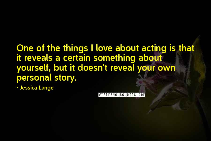 Jessica Lange Quotes: One of the things I love about acting is that it reveals a certain something about yourself, but it doesn't reveal your own personal story.