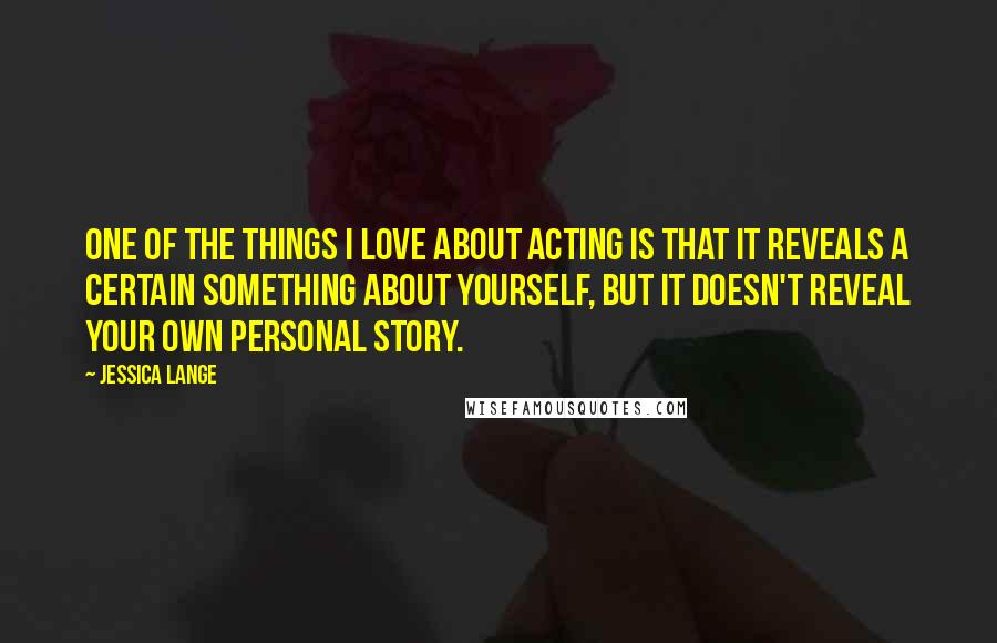 Jessica Lange Quotes: One of the things I love about acting is that it reveals a certain something about yourself, but it doesn't reveal your own personal story.