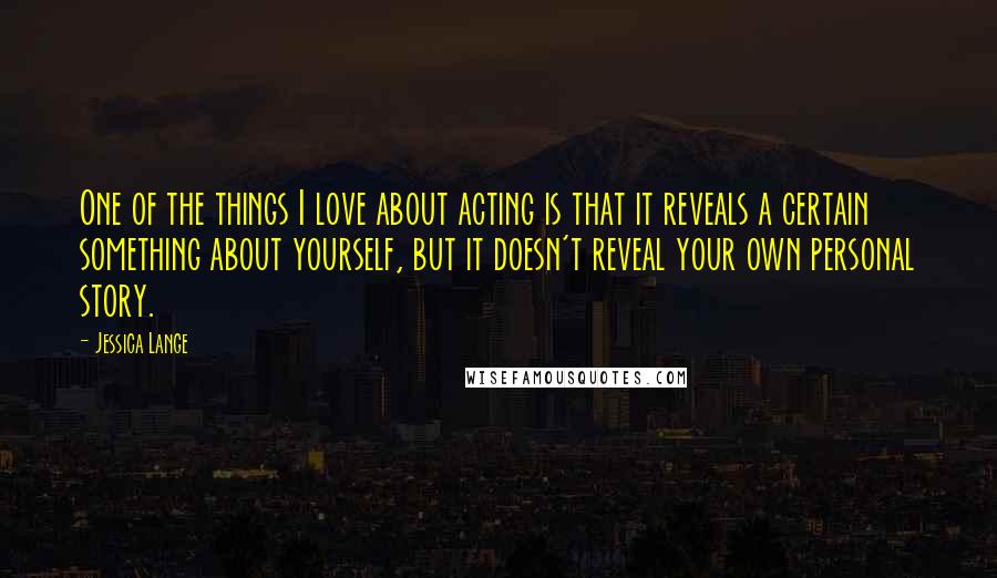 Jessica Lange Quotes: One of the things I love about acting is that it reveals a certain something about yourself, but it doesn't reveal your own personal story.