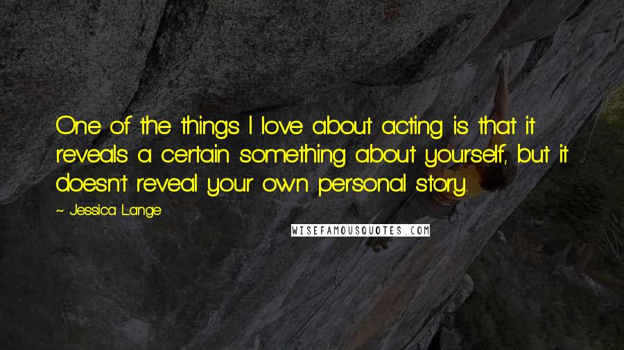 Jessica Lange Quotes: One of the things I love about acting is that it reveals a certain something about yourself, but it doesn't reveal your own personal story.