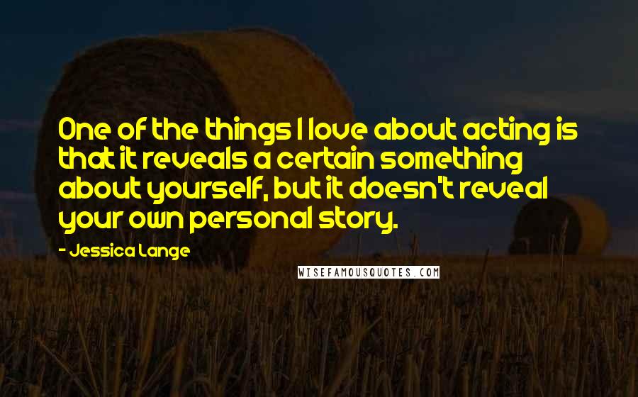 Jessica Lange Quotes: One of the things I love about acting is that it reveals a certain something about yourself, but it doesn't reveal your own personal story.