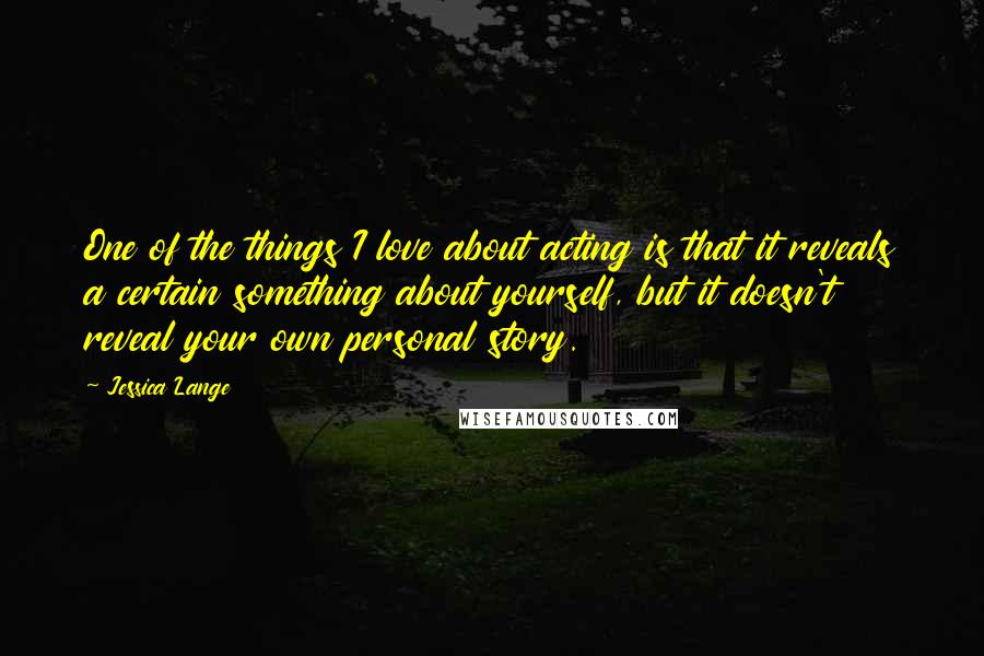 Jessica Lange Quotes: One of the things I love about acting is that it reveals a certain something about yourself, but it doesn't reveal your own personal story.