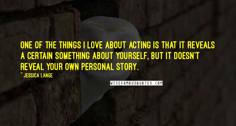 Jessica Lange Quotes: One of the things I love about acting is that it reveals a certain something about yourself, but it doesn't reveal your own personal story.