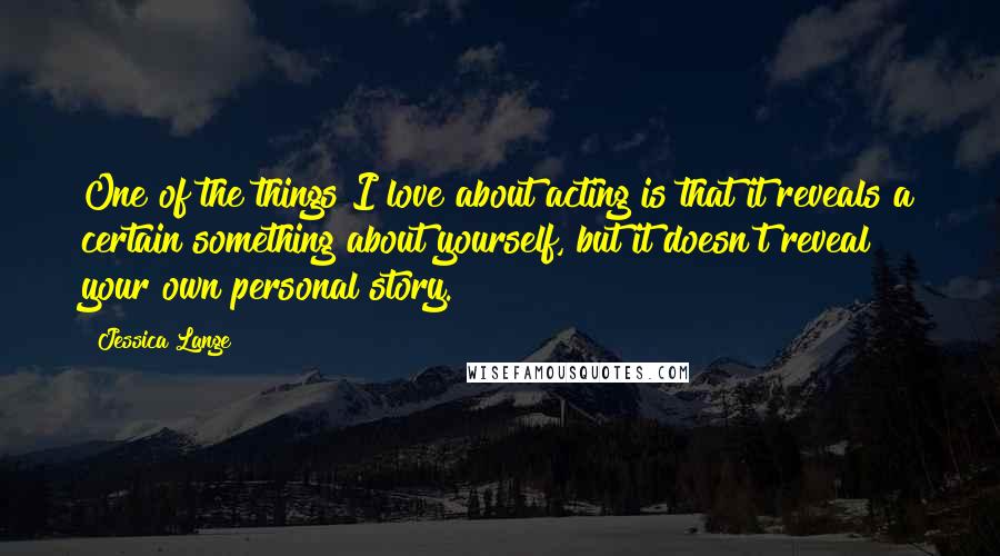 Jessica Lange Quotes: One of the things I love about acting is that it reveals a certain something about yourself, but it doesn't reveal your own personal story.