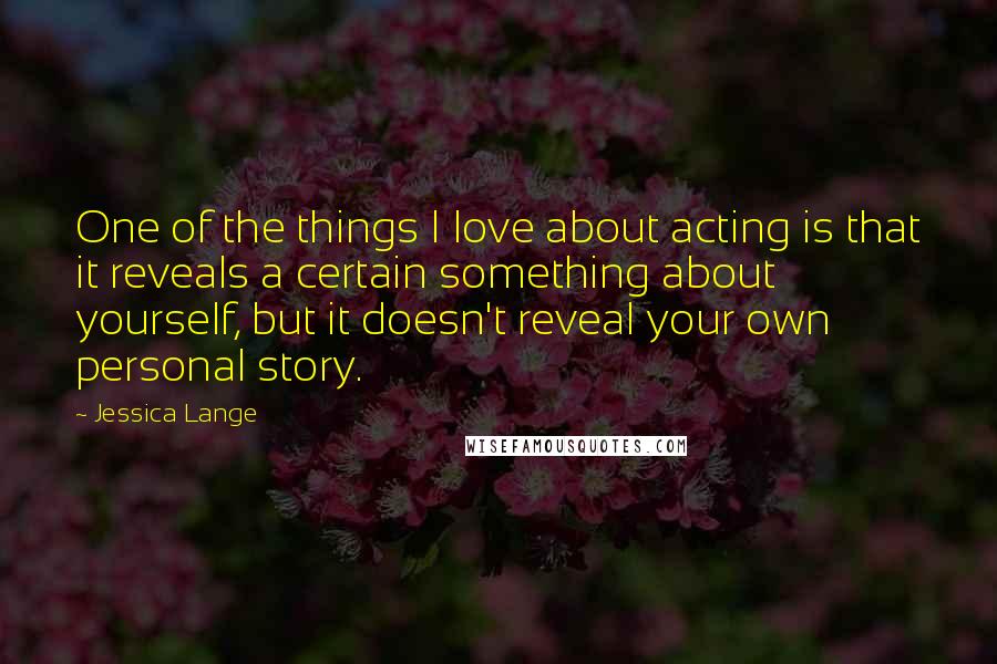 Jessica Lange Quotes: One of the things I love about acting is that it reveals a certain something about yourself, but it doesn't reveal your own personal story.